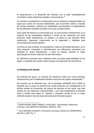 25
la supervivencia y el desarrollo del individuo van a estar ineludiblemente
vinculados a estas relaciones sociales y comunicativas.20
Un individuo competente en el desempeño de sus relaciones interpersonales, es
aquel que cuenta con recursos latitudinales, que le permiten utilizar y manejar
de manera acertada y efectiva sus habilidades comunicativas, en dependencia
de los diferentes contextos sociales en los que se desenvuelve.
Gran parte del tiempo se compromete que la comunicación interpersonal, en la
mayoría de las necesidades satisface a través de las relaciones con otras
personas; estas interacciones, su calidad y el grado en que permiten dicha
satisfacción, dependen mayormente de la capacidad y habilidad para
comunicarse de manera efectiva.
La forma en que el adulto, los educadores y toda la comunidad educativa en el
aula cooperan, comparten e interrelacionan sus diferencias educativas son
recibidas al grupo directamente y tiene un impacto, creando un mejor
aprendizaje con buena retención de esa información.
En definitiva la escuela como institución tiene una clara responsabilidad en los
logros y propósito de vincular a todo el grupo a la educación de convivencia.
5.4TRABAJO EN GRUPO
Se entiende por grupo, un conjunto de individuos unidos por mutua atracción
interpersonal y por la satisfacción también mutua de sus propias necesidades.21
De acuerdo con la definición que da el psicólogo JOAQUÍN VILLA 2002 se
entiende que un grupo se conforma por varias personas, por consiguiente en el
ámbito escolar se encuentran los grupos de alumnos en las aulas, que esta
atraído por las relaciones interpersonales, y por esta problemática el docente
entra a mediar para lograr la relación y compartir, donde se de un mejor
ambiente escolar. Hay dos tipos estructuras de formación grupal:
20
ADAM SFERRA, MARY WRIGHT, LOUIS RICE, Personalidad y Relaciones
Humanas, LOS LIBROS Mc GRAWHILL, MEXICO, 1997.
21
VILLA BRUNED JOAQUÍN, La Animación de Grupos, Edición por CRISSPREXIS,
Barcelona, 2002, Pg. 11
 