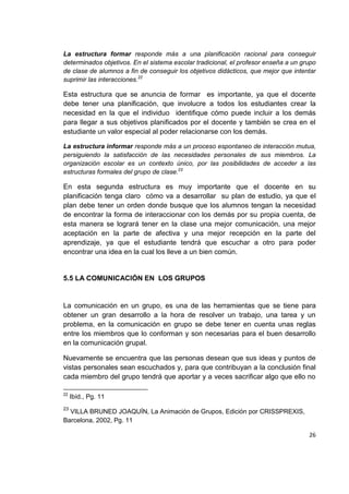 26
La estructura formar responde más a una planificación racional para conseguir
determinados objetivos. En el sistema escolar tradicional, el profesor enseña a un grupo
de clase de alumnos a fin de conseguir los objetivos didácticos, que mejor que intentar
suprimir las interacciones.22
Esta estructura que se anuncia de formar es importante, ya que el docente
debe tener una planificación, que involucre a todos los estudiantes crear la
necesidad en la que el individuo identifique cómo puede incluir a los demás
para llegar a sus objetivos planificados por el docente y también se crea en el
estudiante un valor especial al poder relacionarse con los demás.
La estructura informar responde más a un proceso espontaneo de interacción mutua,
persiguiendo la satisfacción de las necesidades personales de sus miembros. La
organización escolar es un contexto único, por las posibilidades de acceder a las
estructuras formales del grupo de clase.23
En esta segunda estructura es muy importante que el docente en su
planificación tenga claro cómo va a desarrollar su plan de estudio, ya que el
plan debe tener un orden donde busque que los alumnos tengan la necesidad
de encontrar la forma de interaccionar con los demás por su propia cuenta, de
esta manera se logrará tener en la clase una mejor comunicación, una mejor
aceptación en la parte de afectiva y una mejor recepción en la parte del
aprendizaje, ya que el estudiante tendrá que escuchar a otro para poder
encontrar una idea en la cual los lleve a un bien común.
5.5 LA COMUNICACIÓN EN LOS GRUPOS
La comunicación en un grupo, es una de las herramientas que se tiene para
obtener un gran desarrollo a la hora de resolver un trabajo, una tarea y un
problema, en la comunicación en grupo se debe tener en cuenta unas reglas
entre los miembros que lo conforman y son necesarias para el buen desarrollo
en la comunicación grupal.
Nuevamente se encuentra que las personas desean que sus ideas y puntos de
vistas personales sean escuchados y, para que contribuyan a la conclusión final
cada miembro del grupo tendrá que aportar y a veces sacrificar algo que ello no
22
Ibíd., Pg. 11
23
VILLA BRUNED JOAQUÍN, La Animación de Grupos, Edición por CRISSPREXIS,
Barcelona, 2002, Pg. 11
 