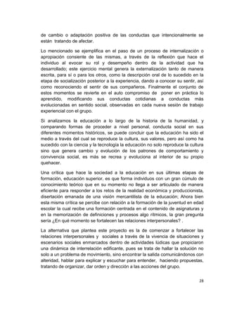 28
de cambio o adaptación positiva de las conductas que intencionalmente se
están tratando de afectar.
Lo mencionado se ejemplifica en el paso de un proceso de internalización o
apropiación consiente de las mismas, a través de la reflexión que hace el
individuo al evocar su rol y desempeño dentro de la actividad que ha
desarrollado; este ejercicio mental genera la externalización tanto de manera
escrita, para sí o para los otros, como la descripción oral de lo sucedido en la
etapa de socialización posterior a la experiencia, dando a conocer su sentir, así
como reconociendo el sentir de sus compañeros. Finalmente el conjunto de
estos momentos se revierte en el auto compromiso de poner en práctica lo
aprendido, modificando sus conductas cotidianas a conductas más
evolucionadas en sentido social, observadas en cada nueva sesión de trabajo
experiencial con el grupo.
Si analizamos la educación a lo largo de la historia de la humanidad, y
comparando formas de proceder a nivel personal, conducta social en sus
diferentes momentos históricos, se puede concluir que la educación ha sido el
medio a través del cual se reproduce la cultura, sus valores, pero así como ha
sucedido con la ciencia y la tecnología la educación no solo reproduce la cultura
sino que genera cambio y evolución de los patrones de comportamiento y
convivencia social, es más se recrea y evoluciona al interior de su propio
quehacer.
Una crítica que hace la sociedad a la educación en sus últimas etapas de
formación, educación superior, es que forma individuos con un gran cúmulo de
conocimiento teórico que en su momento no llega a ser articulado de manera
eficiente para responder a los retos de la realidad económica y produccionista,
disertación emanada de una visión mercantilista de la educación; Ahora bien
esta misma crítica se percibe con relación a la formación de la juventud en edad
escolar la cual recibe una formación centrada en el contenido de asignaturas y
en la memorización de definiciones y procesos algo rítmicos, la gran pregunta
sería ¿En qué momento se fortalecen las relaciones interpersonales? .
La alternativa que plantea este proyecto es la de comenzar a fortalecer las
relaciones interpersonales y sociales a través de la vivencia de situaciones y
escenarios sociales enmarcados dentro de actividades lúdicas que propiciaron
una dinámica de interrelación edificante, pues se trata de hallar la solución no
solo a un problema de movimiento, sino encontrar la salida comunicándonos con
alteridad, hablar para explicar y escuchar para entender, haciendo propuestas,
tratando de organizar, dar orden y dirección a las acciones del grupo.
 