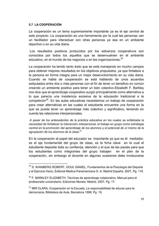 29
5.7 LA COOPERACIÓN
La cooperación es un tema supremamente importante ya es el eje central de
este proyecto. La cooperación es una herramienta por la cual las personas ven
un facilitador para interactuar con otras personas ya sea en un ambiente
deportivo o en su vida diaria.
Los resultados positivos producidos por los esfuerzos cooperativos son
conocidos por todos los aquellos que se desenvuelven en el ambiente
educativo, en el mundo de los negocios o en las organizaciones.25
La cooperación ha tenido tanto éxito que se está manejando en mucho campos
para obtener mejores resultados en los objetivos propuestos, ya que fortalece a
la persona en forma íntegra para un mejor desenvolvimiento en su vida diaria.
Cuando se habla de cooperación se está hablando de unos acuerdos
estipulados entre dos o más personas con el fin de tener un beneficio en común
creando un ambiente positivo para tener un bien colectivo.Elizabeth F. Barkley
nos dice que el aprendizaje cooperativo surgió principalmente como alternativa a
lo que parecía una insistencia excesiva de la educación tradicional e la
competición26
. En las aulas educativas necesitamos un trabajo de cooperación
para crear alternativas en las cuales el estudiante encuentre una forma en la
que se pueda tener un aprendizaje más colectivo y significativo, teniendo en
cuenta las relaciones interpersonales.
A pesar de los antecedentes de la práctica educativa en los cuales se enfatizaba la
necesidad de fortalecer la interacción interpersonal, el trabajo en grupo como estrategia
central en la promoción del aprendizaje de los alumnos y el potencial de sí mismo de la
agrupación de los alumnos de la clase.27
En la cooperación el papel del educador es importante ya que es él mediador,
es el eje fundamental del grupo de clase, es la ficha clave en la cual el
estudiante deposita toda su confianza, atención y el que da las pautas para que
los estudiantes como integrantes del grupo trabajen en el plan de la
cooperación, sin embargo el docente en algunas ocasiones debe involucrarse
25
S. WAINBERG ROBERT, GOUL DANIEL, Fundamentos de la Psicología del Deporte
y el Ejercicio físico, Editorial Medica Panamericana S. A. Madrid España, 2007, Pg. 116
26
F. BARKLEY ELIZABETH, Técnicas de aprendizaje colaborativo: Manual para el
profesorado universitario, Ediciones Morata, Madrid, 2007, Pg. 17.
27
MIR CLARA, Cooperación en la Escuela, La responsabilidad de educar para la
democracia, Biblioteca de Aula, Barcelona 1998, Pg. 19.
 