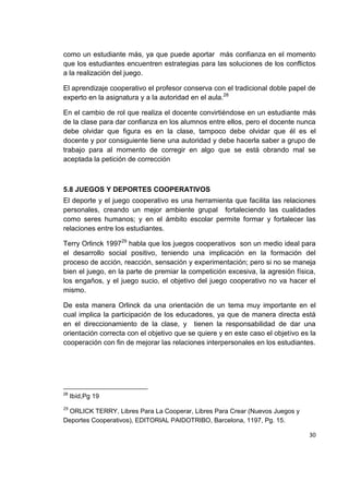 30
como un estudiante más, ya que puede aportar más confianza en el momento
que los estudiantes encuentren estrategias para las soluciones de los conflictos
a la realización del juego.
El aprendizaje cooperativo el profesor conserva con el tradicional doble papel de
experto en la asignatura y a la autoridad en el aula.28
En el cambio de rol que realiza el docente convirtiéndose en un estudiante más
de la clase para dar confianza en los alumnos entre ellos, pero el docente nunca
debe olvidar que figura es en la clase, tampoco debe olvidar que él es el
docente y por consiguiente tiene una autoridad y debe hacerla saber a grupo de
trabajo para al momento de corregir en algo que se está obrando mal se
aceptada la petición de corrección
5.8 JUEGOS Y DEPORTES COOPERATIVOS
El deporte y el juego cooperativo es una herramienta que facilita las relaciones
personales, creando un mejor ambiente grupal fortaleciendo las cualidades
como seres humanos; y en el ámbito escolar permite formar y fortalecer las
relaciones entre los estudiantes.
Terry Orlinck 199729
habla que los juegos cooperativos son un medio ideal para
el desarrollo social positivo, teniendo una implicación en la formación del
proceso de acción, reacción, sensación y experimentación; pero si no se maneja
bien el juego, en la parte de premiar la competición excesiva, la agresión física,
los engaños, y el juego sucio, el objetivo del juego cooperativo no va hacer el
mismo.
De esta manera Orlinck da una orientación de un tema muy importante en el
cual implica la participación de los educadores, ya que de manera directa está
en el direccionamiento de la clase, y tienen la responsabilidad de dar una
orientación correcta con el objetivo que se quiere y en este caso el objetivo es la
cooperación con fin de mejorar las relaciones interpersonales en los estudiantes.
28
Ibíd,Pg 19
29
ORLICK TERRY, Libres Para La Cooperar, Libres Para Crear (Nuevos Juegos y
Deportes Cooperativos), EDITORIAL PAIDOTRIBO, Barcelona, 1197, Pg. 15.
 