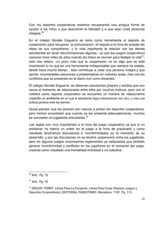 31
Con los deportes cooperativos estamos recuperando una antigua forma de
ayudar a los niños a que descubran la felicidad y a que sean unas personas
integras.30
En el colegio Nicolás Esguerra se toma como herramienta el deporte de
cooperación para recuperar la comunicación, el respeto a la hora de aceptar las
ideas de sus compañeros, y lo más importante la relación con las demás
estudiantes sin tener discriminaciones algunas, ya que los juegos cooperativos
nacieron hace miles de años cuando las tribus se reunían para festejar la vida31
,
esto nos reitera un poco más que la cooperación no es algo que se está
inventando si no que es una herramienta indispensable que siempre ha estado,
desde hace mucho tiempo , esto contribuye a crear una persona íntegra y que
aporte innumerables soluciones a problemáticas en nuestras aulas, mas con los
conflictos que se presentan en el diario vivir como docentes.
El colegio Nicolás Esguerra, se observan estudiantes jóvenes y adultos que son
oscos al momento de relacionarse entre ellos por muchos motivos, pero con el
voleibol como deporte cooperativo se encuentra un manera de relacionarlos
creando un ambiente en el cual el estudiante logra interaccionar con otro, y crea una
actitud positiva ante los demás.
Quizá piensen que los jóvenes son reacios a probar los deportes cooperativos,
pero hemos encontrado que cuando se les presenta adecuadamente, muchos
se convierten en jugadores entusiastas.32
Las reglas son muy importantes a la hora del juego cooperativo ya que si no
existieran no habría un orden en el juego a la hora de practicarlo y como
resultado tendríamos discusiones e inconformidades en el momento de su
desarrollo, y por las discusiones no se tendría cooperación entre los jugadores,
pero en algunos juegos encontramos reglamentos ya estipulados que también
generar inconformidad y conflictos en los jugadores en el momento del juego,
creando como resultado una mentalidad individual y no colectiva.
30
Ibíd., Pg. 15
31
Ibíd., Pg. 16
32
ORLICK TERRY, Libres Para La Cooperar, Libres Para Crear (Nuevos Juegos y
Deportes Cooperativos), EDITORIAL PAIDOTRIBO, Barcelona, 1197, Pg. 113.
 