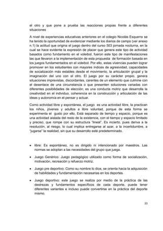33
el otro y que pone a prueba las reacciones propias frente a diferentes
situaciones
A nivel de experiencias educativas anteriores en el colegio Nicolás Esquerra se
ha tenido la oportunidad de evidenciar mediante los diarios de campo (ver anexo
n.1) la actitud que origina el juego dentro del curso 503 jornada nocturna, en la
cual se hace evidente la expresión de placer que genera este tipo de actividad
basados como fundamento en el voleibol, fueron este tipo de manifestaciones
las que llevaron a la implementación de esta propuesta de formación basada en
los juegos fundamentados en el voleibol. Por ello, estas vivencias pueden lograr
promover en los estudiantes con mayores índices de agresividad, capacidades
de socialización más estables desde el movimiento, la articulación grupal y la
imaginación del uno con el otro. El juego por su carácter propio, genera
situaciones imprevistas, discordantes, carentes de un elemento que culmine con
el desenlace de una circunstancia o que presenten soluciones variadas con
diferentes posibilidades de elección; es una conducta motriz que desarrolla la
creatividad en el individuo, coherencia en la construcción y articulación de las
ideas y autonomía en el pensar y actuar.
Como actividad libre y espontánea, el juego es una actividad libre, la practican
los niños, jóvenes y adultos a libre voluntad, porque de esta forma se
experimenta el gusto por ello. Está separado de tiempo y espacio, porque es
una actividad aislada del resto de la existencia, con el tiempo y espacio limitado
y preciso, que rompe con su estructura “lineal”. Es incierto, pues deriva a la
resolución, al riesgo, lo cual implica entregarse al azar, a la incertidumbre, a
“jugarse” la realidad, sin que su desarrollo esté predeterminado.
libre: Es espontáneo, no es dirigido ni intencionado por maestros. Las
normas se adoptan a las necesidades del grupo que juega.
Juego Genérico: Juego pedagógico utilizado como forma de socialización,
motivación, recreación y refuerzo motriz.
Juego pre deportivo: Como su nombre lo dice, se orienta hacia la adquisición
de habilidades y fundamentación necesarias en los deportes.
Juego deportivo: este juego se realiza por medio de la práctica de las
destrezas y fundamentos específicos de cada deporte, puede tener
diferentes variantes e incluso puede convertirse en la práctica del deporte
mismo.
 