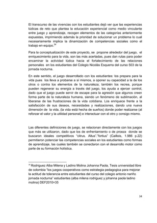 34
El transcurso de las vivencias con los estudiantes dejó ver que las experiencias
lúdicas de reto que plantea la educación experiencial como medio vinculante
entre juego y aprendizaje, recogen elementos de las categorías anteriormente
expuestas, imprimiendo además la prioridad de solucionar un problema lo cual
necesariamente implica la dinamización de competencias sociales como el
trabajo en equipo.34
Para la conceptualización de este proyecto, se propone alrededor del juego, el
enriquecimiento para la vida, son las más acertadas, pues dan rutas para poder
encaminar la actividad lúdica hacia el fortalecimiento de las relaciones
personales en los estudiantes del Colegio Nicolás Esquerra del curso 503 de la
jornada nocturna.
En este sentido, el juego desarrollado con los estudiantes: los prepara para la
vida pues los lleva a probarse a sí mismos, a oponer su capacidad a la de los
otros o contra los elementos de la naturaleza; también los recrea, porque
pueden regenerar su energía a través del juego, los ayuda a ejercer control,
dado que el juego puede servir de escape para la agresión que algunos creen
forma parte de la naturaleza humana, siendo un fenómeno de sublimación, al
liberarse de las frustraciones de la vida cotidiana. Los enriquece frente a la
satisfacción de sus deseos, necesidades y realizaciones, dando una nueva
dimensión de la vida, (la vida está hecha de sueños) donde poder realizarse (al
reforzar el valor y la utilidad personal) e interactuar con el otro y consigo mismo.
Las diferentes definiciones de juego, se relacionan directamente con los juegos
que más se utilizaron, dado que los de enfrentamiento o de proeza donde se
buscaron ideales competitivos “citrus. Altus”.”fortius” (Caillois, 1.986 p.22)
permitieron potenciar las competencias sociales en los estudiantes como formas
de aprendizaje, las cuales también se conectaron con el desarrollo motor como
parte de su formación holística.
34
Rodriguez Alba Milena y Ladino Molina Johanna Paola, Tesis universidad libre
de colombia “los juegos cooperativos como estrategia pedagogica para mejorar
la actitud de tolerancia entre estudiantes del curso del colegio antonio nariño
jornada nocturna” estudiantes (alba milena rodriguez y johanna paola ladino
molina) DEF2010=35
 