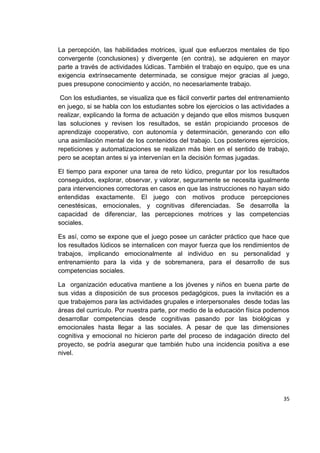 35
La percepción, las habilidades motrices, igual que esfuerzos mentales de tipo
convergente (conclusiones) y divergente (en contra), se adquieren en mayor
parte a través de actividades lúdicas. También el trabajo en equipo, que es una
exigencia extrínsecamente determinada, se consigue mejor gracias al juego,
pues presupone conocimiento y acción, no necesariamente trabajo.
Con los estudiantes, se visualiza que es fácil convertir partes del entrenamiento
en juego, si se habla con los estudiantes sobre los ejercicios o las actividades a
realizar, explicando la forma de actuación y dejando que ellos mismos busquen
las soluciones y revisen los resultados, se están propiciando procesos de
aprendizaje cooperativo, con autonomía y determinación, generando con ello
una asimilación mental de los contenidos del trabajo. Los posteriores ejercicios,
repeticiones y automatizaciones se realizan más bien en el sentido de trabajo,
pero se aceptan antes si ya intervenían en la decisión formas jugadas.
El tiempo para exponer una tarea de reto lúdico, preguntar por los resultados
conseguidos, explorar, observar, y valorar, seguramente se necesita igualmente
para intervenciones correctoras en casos en que las instrucciones no hayan sido
entendidas exactamente. El juego con motivos produce percepciones
cenestésicas, emocionales, y cognitivas diferenciadas. Se desarrolla la
capacidad de diferenciar, las percepciones motrices y las competencias
sociales.
Es así, como se expone que el juego posee un carácter práctico que hace que
los resultados lúdicos se internalicen con mayor fuerza que los rendimientos de
trabajos, implicando emocionalmente al individuo en su personalidad y
entrenamiento para la vida y de sobremanera, para el desarrollo de sus
competencias sociales.
La organización educativa mantiene a los jóvenes y niños en buena parte de
sus vidas a disposición de sus procesos pedagógicos, pues la invitación es a
que trabajemos para las actividades grupales e interpersonales desde todas las
áreas del currículo. Por nuestra parte, por medio de la educación física podemos
desarrollar competencias desde cognitivas pasando por las biológicas y
emocionales hasta llegar a las sociales. A pesar de que las dimensiones
cognitiva y emocional no hicieron parte del proceso de indagación directo del
proyecto, se podría asegurar que también hubo una incidencia positiva a ese
nivel.
 