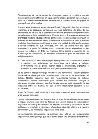 36
El enfoque por el cual se desarrolla el proyecto, parte de considerar que de
manera permanente el trabajo en equipo como relación personal se construye a
partir de la interacción con el otro, llámese otro el contexto social, el grupo o la
relación frente a los iguales.
Frente a esta autonomía, en el mismo PEI del Colegio Nicolás Esquerra hace
referencia a la búsqueda permanente por una autonomía de parte de los
estudiantes, en la cual se le considera desde una dimensión comprensiva que
va en búsqueda de la realidad misma. En este sentido, los procesos educativos
orientados desde la educación física, permiten que los educandos construyan su
realidad en relación con el medio. Entonces la actividad física tiene el reto de
posibilitar dinámicas que contribuyan a forjar una calidad de vida que le apueste
a liderar cambios en sus contextos. Por ello, se afirma que con esta
investigación a partir del voleibol como centro de interés refiriéndose en los
juegos, se fortalece en todo ser humano como acción y garantía de su
aprendizaje en comunidad, el elemento fundamental para el desarrollo del
trabajo en equipo:
Comunicación: El éxito en los grupos está ligado a una comunicación abierta
y efectiva. Los estudiantes se comunican para liderar y trabajar
efectivamente con el grupo, aportar ideas y argumentos, explicarlos y
entenderlos y determinar la forma más pertinente de interactuar.
Es así como el trabajo en equipo resulta ser una herramienta social y personal
dentro del trabajo grupal más necesaria para potenciar en los estudiantes del
Colegio Nicolás Esquerra, pues con metodologías lúdicas, se estarán
promoviendo formas alternativas para tramitar los conflictos, dialogar e
interactuar consigo mismos y con los demás para un mejor desarrollo de las
relaciones entre los mismos, no solo a nivel institucional educativo si no
socialmente.
Julián De Zubiría 2009 habla de la competencia comunicativa basándose en
unos autores como son:
Hymes, más preocupado por la comunicación y por lo que el hablante hace con
la legua, enumera una serie de factores que hacen posible la comunicación
lingüística: la forma y el contenido de leguaje, el ámbito y la situación de los
hablantes, el propósito e intención y el resultado obtenido, el tono y la manera
del mensaje y las variedades lingüísticas, entre otras.
La competencia comunicativa va entonces más allá de las competencias
lingüísticas Chomskyana ya que no se define desde una perspectiva meramente
 