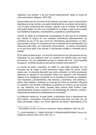 37
lingüística, sino también, y de una manera preponderante, desde un punto de
vista sociocultural. (Maqueo, 2005:150).
Hymes habla que de una serie de los factores que hacen que la comunicación
lingüística es el eje central y una parte fundamental de un proceso comunicativo,
y es la parte fundamental del contexto, además crea el contexto. El hablante
solo puede hablar con otro si es compatible en su lengua y esto se da si posee
la competencia lingüística, sociolingüística, pragmática y psicolingüística.
Cuando se habla de competencias sociolingüistas se dice que es la disciplina
que estudia la lengua en una sociedad entendiendo adecuadamente los
contextos de uso en los que ocurre los intercambios comunicativos, es decir,
para percibir y actuar en consecuencia con la situación de los participantes, las
relaciones entre ellos, sus intenciones comunicativas, el evento comunicativo
en el que toma parte y las normas y convivencias sociales y culturales que lo
regulan.
Por lo tanto se observa que a la hora de comunicarnos con otra persona es muy
importante ya que podemos crear un contexto de relación para una mejor
convivencia de una problemática ya sea en nuestro día a día como docentes
de igual en el ámbito escolar ya sea alumno docente como alumno.35
La función de padre y educador, se validó en unos datos arrojados por una
encuesta que se realizó a niños americanos según Julián de subiría, donde
explica que la encuesta descubrió que, como promedio, los niños americanos
aparecían en general en una situación inferior con respecto a los indicadores
básicos de la inteligencia emocional. En la encuesta los jóvenes se mostraban
más impulsivos y desobedientes, más ansiosos y temerosos, más solitarios y
tristes, más irritables y violentos. En resumen los niños se mostraron inferiores
en cuarenta y dos de tales indicadores y superiores en ninguno, lo que suponía
en una tendencia muy fuerte. Durante esos mismos años tuvieron lugar
simultáneamente bruscos aumentos en las estadísticas de violencia, suicidio y
violaciones por parte de los adolescentes en la escuela36
La institución escolar es el lugar donde el estudiante inicia a relacionarse con
otros sujetos, compañeros docentes y directivos entre otros, con cada uno de
estos personajes realiza una forma diferente de relación dependiendo el rol
35
DE ZUBIRIA JULIAN, Los Ciclos en Educación, editorial Magisterio, 2009, Pg. 224.
36
J. ELIAS MAURICE, E. TOBIAS ESTEVEN Y FRIENDLANDDER BRIAN, Educar Con
Inteligencia, Editorial Plaza Janes. 2001, Pg. 17.
 