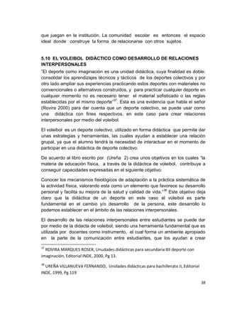 38
que juegan en la institución. La comunidad escolar es entonces el espacio
ideal donde construye la forma de relacionarse con otros sujetos.
5.10 EL VOLEIBOL DIDÁCTICO COMO DESARROLLO DE RELACIONES
INTERPERSONALES
“El deporte como imaginación es una unidad didáctica, cuya finalidad es doble:
consolidar los aprendizajes técnicos y tácticos de los deportes colectivos y por
otro lado ampliar sus experiencias practicando estos deportes con materiales no
convencionales o alternativos construidos, y para practicar cualquier deporte en
cualquier momento no es necesario tener el material sofisticado o las reglas
establecidas por el mismo deporte”37
. Esta es una evidencia que habla el señor
(Rovira 2000) para dar cuenta que un deporte colectivo, se puede usar como
una didáctica con fines respectivos, en este caso para crear relaciones
interpersonales por medio del voleibol.
El voleibol es un deporte colectivo, utilizado en forma didáctica que permite dar
unas estrategias y herramientas, las cuales ayudan a establecer una relación
grupal, ya que el alumno tendrá la necesidad de interactuar en el momento de
participar en una didáctica de deporte colectivo.
De acuerdo al libro escrito por (Ureña 2) crea unos objetivos en los cuales “la
materia de educación física, a través de la didáctica de voleibol, contribuye a
conseguir capacidades expresadas en el siguiente objetivo:
Conocer los mecanismos fisiológicos de adaptación a la práctica sistemática de
la actividad física, valorando esta como un elemento que favorece su desarrollo
personal y facilita su mejora de la salud y calidad de vida.”38
Este objetivo deja
claro que la didáctica de un deporte en este caso el voleibol es parte
fundamental en el cambio y/o desarrollo de la persona, este desarrollo lo
podemos establecer en el ámbito de las relaciones interpersonales.
El desarrollo de las relaciones interpersonales entre estudiantes se puede dar
por medio de la didacta de voleibol, siendo una herramienta fundamental que es
utilizada por docentes como instrumento, el cual forma un ambiente apropiado
en la parte de la comunicación entre estudiantes, que los ayudan a crear
37
ROVIRA MARQUES ROSER, Unudades didácticas para secundaria XII deporte con
imaginación, Editorial INDE, 2000, Pg 13.
38
UREÑA VILLANUEVA FERNANDO, Unidades didácticas para bachillerato II, Editorial
INDE, 1999, Pg 119
 