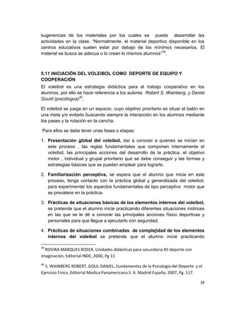 39
sugerencias de los materiales por los cuales se puede desarrollar las
actividades en la clase. “Normalmente, el material deportivo disponible en los
centros educativos suelen estar por debajo de los mínimos necesarios. El
material se busca se adecua o lo crean lo mismos alumnos”39
.
5.11 INICIACIÓN DEL VOLEIBOL COMO DEPORTE DE EQUIPO Y
COOPERACIÓN
El voleibol es una estrategia didáctica para el trabajo cooperativo en los
alumnos, por ello se hace referencia a los autores Robert S. Wainberg, y Daniel
Gould (psicólogos)40
.
El voleibol se juega en un espacio, cuyo objetivo prioritario es situar el balón en
una meta y/o evitarlo buscando siempre la interacción en los alumnos mediante
los pases y la rotación en la cancha.
Para ellos se debe tener unas fases o etapas:
1. Presentación global del voleibol, dar a conocer a quienes se inician en
este proceso , las reglas fundamentales que componen internamente el
voleibol, las principales acciones del desarrollo de la práctica, el objetivo
motor , individual y grupal prioritario que se debe conseguir y las formas y
estrategias básicas que se pueden emplear para lograrlo.
2. Familiarización perceptiva, se espera que el alumno que inicia en este
proceso, tenga contacto con la práctica global y generalizada del voleibol,
para experimentar los aspectos fundamentales de tipo perceptivo motor que
se prevalece en la práctica.
3. Prácticas de situaciones básicas de los elementos internos del voleibol,
se pretende que el alumno inicie practicando diferentes situaciones motrices
en las que se le dé a conocer las principales acciones físico deportivas y
personales para que llegue a ejecutarlo con seguridad.
4. Prácticas de situaciones combinadas de complejidad de los elementos
internos del voleibol se pretende que el alumno inicie practicando
39
ROVIRA MARQUES ROSER, Unidades didácticas para secundaria XII deporte con
imaginación, Editorial INDE, 2000, Pg 11
40
S. WAINBERG ROBERT, GOUL DANIEL, Fundamentos de la Psicología del Deporte y el
Ejercicio Físico, Editorial Medica Panamericana S. A. Madrid España, 2007, Pg. 117.
 