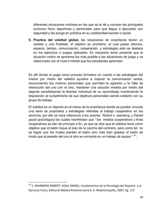 40
diferentes situaciones motrices en las que se le dé a conocer las principales
acciones físico deportivas y personales para que llegue a ejecutarlo con
seguridad y las ponga en práctica en su cotidianidad escolar o social.
5. Practica del voleibol global, las situaciones de enseñanza tienen un
sentido y una finalidad, el objetivo es prioritario, el cual posee (técnica,
espacio, tiempo, comunicación, cooperación, y estrategia) esto se destaca
en los ejercicios o juegos aplicados. Es necesario tener presente que la
situación motriz se aproxima los más posible a las situaciones de juego y va
relacionado con el nivel e interés que los estudiantes aprendan.
Es allí donde el juego como proceso formativo en cuanto a las estrategias del
mismo por medio del voleibol ayudara a mejorar la comunicación verbal,
reconociendo los motivos personales que permiten la agresión y la falta de
interacción del uno con el otro, mantener una solución medida por medio del
deporte sensibilizando la libertad individual de su aprendizaje manteniendo la
disposición al cumplimiento de sus objetivos personales siendo solidario con su
grupo de trabajo.
El voleibol es un deporte en el marco de la enseñanza donde se pueden vincular
una serie de propósitos y estrategias referidas al trabajo cooperativo en los
alumnos; por ello se hace referencia a los autores Robert s. wainberg, y Daniel
gould (psicólogos) los cuales manifiestan que “ los medios cooperativos y fines
cooperativos se dan de principio a fin, ya que se dice que el voleibol tiene como
objetivo que el balón toque el piso de la cancha del contrario, pero como tal no
es lograr que los rivales pierdan el balón sino más bien golpear el balón de
modo que al pasarlo del uno al otro se convierta en un trabajo de equipo “ 41
.
41
S. WAINBERG ROBERT, GOUL DANIEL, Fundamentos de la Psicología del Deporte y el
Ejercicio Físico, Editorial Medica Panamericana S. A. Madrid España, 2007, Pg. 117
 