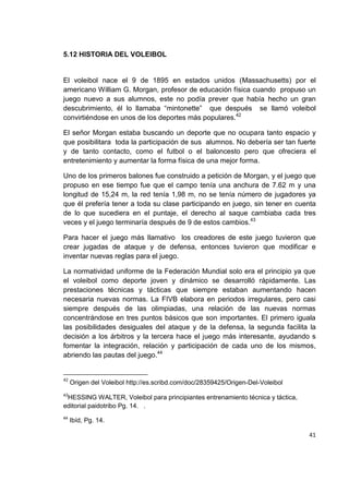 41
5.12 HISTORIA DEL VOLEIBOL
El voleibol nace el 9 de 1895 en estados unidos (Massachusetts) por el
americano William G. Morgan, profesor de educación física cuando propuso un
juego nuevo a sus alumnos, este no podía prever que había hecho un gran
descubrimiento, él lo llamaba “mintonette” que después se llamó voleibol
convirtiéndose en unos de los deportes más populares.42
El señor Morgan estaba buscando un deporte que no ocupara tanto espacio y
que posibilitara toda la participación de sus alumnos. No debería ser tan fuerte
y de tanto contacto, como el futbol o el baloncesto pero que ofreciera el
entretenimiento y aumentar la forma física de una mejor forma.
Uno de los primeros balones fue construido a petición de Morgan, y el juego que
propuso en ese tiempo fue que el campo tenía una anchura de 7.62 m y una
longitud de 15,24 m, la red tenía 1,98 m, no se tenía número de jugadores ya
que él prefería tener a toda su clase participando en juego, sin tener en cuenta
de lo que sucediera en el puntaje, el derecho al saque cambiaba cada tres
veces y el juego terminaría después de 9 de estos cambios.43
Para hacer el juego más llamativo los creadores de este juego tuvieron que
crear jugadas de ataque y de defensa, entonces tuvieron que modificar e
inventar nuevas reglas para el juego.
La normatividad uniforme de la Federación Mundial solo era el principio ya que
el voleibol como deporte joven y dinámico se desarrolló rápidamente. Las
prestaciones técnicas y tácticas que siempre estaban aumentando hacen
necesaria nuevas normas. La FIVB elabora en periodos irregulares, pero casi
siempre después de las olimpiadas, una relación de las nuevas normas
concentrándose en tres puntos básicos que son importantes. El primero iguala
las posibilidades desiguales del ataque y de la defensa, la segunda facilita la
decisión a los árbitros y la tercera hace el juego más interesante, ayudando s
fomentar la integración, relación y participación de cada uno de los mismos,
abriendo las pautas del juego.44
42
Origen del Voleibol http://es.scribd.com/doc/28359425/Origen-Del-Voleibol
43
HESSING WALTER, Voleibol para principiantes entrenamiento técnica y táctica,
editorial paidotribo Pg. 14. .
44
Ibíd, Pg. 14.
 