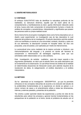 44
6. DISEÑO METODOLOGICO
6.1 ENFOQUE
El enfoque CUALITATIVO trata de identificar la naturaleza profunda de las
realidades, su estructura dinámica, aquella que da razón plena de su
comportamiento y manifestaciones es decir, aporta información relevante sobre
el tema, busca ante todo comprender el comportamiento humano a través de
análisis de conceptos y características, interpretación y significados que poseen
las personas sobre su propia realidad social.
De la misma forma el proyecto investigativo tiene como forma descriptiva con un
diseño cuasi experimental. La investigación sea de tipo descriptivo lo cual
depende del problema de la investigación. El estudio descriptivo permite analizar
como se manifiesta un evento en una comunidad, contexto, situación y cada uno
de sus elementos, la descripción consiste en recopilar datos. Se díce una
propuesta, unas encuestas y son aplicadas por medio de intervenciones.
Lo sociocultural sirve como mediador de la mejora curricular a introducir, una
instrumentalización del lenguaje y la practica en donde allí favorece la
comprensión e interiorización de estrategias cognitivas, para que sus
actividades estén relacionadas con su vida cotidiana.
Este investigación, de carácter cualitativo para dar mayor soporte a los
argumentos planteados, es decir que el estudio tiene una parte descriptiva que
se fundamenta en la observación, la cual ofrece formas de análisis de la realidad
en determinadas situaciones de interacción social, pero además requiere de la
recolección de datos, la categorización, el análisis descriptivo y el análisis
interpretativo.
6.2 MÉTODO
Se ha adentrado en la investigación DESCRIPTIVA , ya que ha permitido
enfocarse en los conceptos relevantes de acuerdo a la evolución del estudio de
la problemática fundamentadas en la experiencia en donde se aplican a un
menor número de casos y el entendimiento refiere a todas las dimensiones,
internas y externas pasadas y presentes de la población.
“Se orienta a poder aprender desde las experiencias y puntos de vista de los
estudiantes para valorar los procesos y generar teorías fundamentadas en las
perspectivas de la población en el tema, donde el problema de estudio con el
 