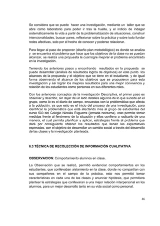 46
Se considera que se puede hacer una investigación, mediante un taller que se
abre como laboratorio para poder ir tras la huella, y el indicio de indagar
sistemáticamente la vida a partir de la problematización de situaciones, construir
intencionalidades, buscar pares, reflexionar sobre la práctica y sobre todo fundar
redes afectivas, solo por el hecho de conocer y poderse relacionar.
Para llegar al paso de proponer (diseño plan metodológico) es donde se analiza
y se encuentra el problema que hace que los objetivos de la clase no se puedan
alcanzar, se realiza una propuesta la cual logre mejorar el problema encontrado
en la investigación.
Teniendo los anteriores pasos y encontrando resultados en la propuesta se
puede desarrollar (análisis de resultados logros de objetivos) en este punto los
alcances de la propuesta y el objetivo que se tiene en el estudiante, y de igual
forma observando el alcance de los objetivos que se propusieron para esta
investigación y así lograr los mejores resultados para una mejor convivencia y
relación de los estudiantes como personas en sus diferentes roles.
Con los anteriores conceptos de la investigación Descriptiva, el primer paso es
observar y describir, sin dejar de un lado detalles algunos de lo que sucede en el
grupo, como lo es el diario de campo, encuestas con la problemática que afecta
a la población, ya que esto es el inicio del proceso de una investigación, para
identificar la problemática que está afectando mas al grupo de estudiantes del
curso 503 del Colegio Nicolás Esguerra (jornada nocturna), esto permite tomar
medidas frente al fenómeno de la situación y ellos conlleva a radicarlo de una
manera, el cual permita planificar y aplicar, estrategias frente al problema que
dará por consiguiente obtener los resultados que llenan las expectativas
esperadas, con el objetivo de desarrollar un cambio social a través del desarrollo
de las clases y la investigación planteada.
6.3 TÉCNICA DE RECOLECCIÓN DE INFORMACIÓN CUALITATIVA
OBSERVACION: Comportamiento alumnos en clase.
La Observación que se realizó, permitió evidenciar comportamientos en los
estudiantes, que conllevaban aislamiento en la clase, donde no compartían con
sus compañeros en el campo de la práctica, esto nos permitió tomar
características en cada una de las clases y anunciar hipótesis, que permitiera
plantear la estrategias que conllevaran a una mejor relación interpersonal en los
alumnos, para un mejor desarrollo tanto en su vida social como personal.
 
