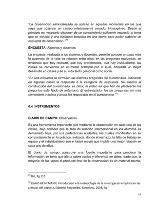 47
“La observación estandarizada se aplican en aquellos momentos en los que
haya que observar un campo relativamente cerrado, Homogéneo. Desde el
principio es necesario disponer de un conocimiento suficiente respecto al tema
que se estudia y una hipótesis basadas en una teoría para poder elaborar un
esquema de observación.”49
ENCUESTA: Alumnos y docentes
La encuesta realizada a los alumnos y docentes, permitió conocer un poco más
la ausencia de la falta de relación entre ellos, en las preguntas realizadas, se
evidencia que hay rechazo, que hay preferencias, que hay invidualismo, las
cuales se convierten en el medio principal por el cual, dificultan un mejor
desarrollo en clases y en su vida tanto personal como social.
“En una encuesta se formulan las distintas preguntas del cuestionario, indicando
en algunas cosas la respuesta o la categoría de respuesta. Se efectúa la
construcción del cuestionario, es decir, el orden en que han de plantearse las
preguntas está fijado de antemano. El entrevistador lee las preguntas sin más
comentario o aclara y anota las respuestas en el cuestionario.” 50
6.4 INSTRUMENTOS
DIARIO DE CAMPO: Observación
Es una herramienta importante que mediante la observación en cada una de las
clases, dejo conocer que la falta de relación interpersonal en los alumnos es
demasiado baja, por sus preferencias e ideales, las cuales manifiestan en su
comportamiento en la práctica realizada, donde el rechazo, la falta de trabajo en
equipo y el individualismo son el factor mayor que impide una mejor relación en
cada uno de ellos.
El diario de campo construye una fuente importante para ponderar la
información en tanto que alerta sobre vacíos y diferencia en datos, dado que, la
mayoría de las veces el producto final de la observación es un material escrito,
49
Bid, Pg 110
50
KLAUS HEINEMANN, Introducción a la metodología de la investigación empírica en las
ciencias del deporte, Editorial Paidotribo, Barcelona, 2003, Pg
 