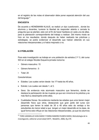 48
en el registro de las notas el observador debe poner especial atención del uso
del lenguaje.51
ENCUESTA
De acuerdo a HEINEMANN KLAUS, se realizó un tipo cuestionario , donde los
alumnos y docentes, tuvieran la libertad de responder abierta o cerrada la
pregunta que se planteó, esto con el fin de hacer hipótesis en cada una de ellas,
para la planeación correspondiente del trabajo a realizar. Del mismo modo se
hizo en los resultados, donde después de haber realizado las prácticas y
estrategias, se podía evidenciar el desarrollo que habían obtenido en sus
relaciones interpersonales y si había mejorado o no.
6.5 POBLACIÓN
Para esta investigación se trabaja en una población de estratos 2 Y 3, del curso
503 en el colegio Nicolás Esquerra jornada nocturna:
• Género masculino: 15
• Género femenino : 5
• Total: 20
Características:
Edades: Las cuales varían desde los 17 hasta los 40 años.
Estrato: Los cuales van desde 1, al 3.
Sexo: Se evidencia más alumnado masculino que femenino, donde se
destaca la participación de las mujeres ya que son minoría en la práctica y es
más fácil su desempeño entre ellos.
Cualidades físicas: Se evidencia mediante las edades que unos tienen mejor
desarrollo físico que otros, destacando que gran parte del curso son
personas que tienen la edad de 30 a 40 años esto da ventaja a los
estudiantes de menor edad a que tengan un mejor desarrollo en la clase, de
igual forma esto influye en las relaciones interpersonales, ya que los alumnos
51
TORO JARAMILLO IVAN DARIO Y PARRA RAMIREZ RUBEN DARIO, Metodología de la
investigación, editorial universidad EAFIT, Medellín, 2006, Pg 179.
 