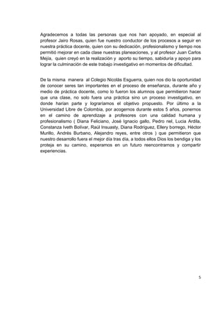 5
Agradecemos a todas las personas que nos han apoyado, en especial al
profesor Jairo Rosas, quien fue nuestro conductor de los procesos a seguir en
nuestra práctica docente, quien con su dedicación, profesionalismo y tiempo nos
permitió mejorar en cada clase nuestras planeaciones, y al profesor Juan Carlos
Mejía, quien creyó en la realización y aporto su tiempo, sabiduría y apoyo para
lograr la culminación de este trabajo investigativo en momentos de dificultad.
De la misma manera al Colegio Nicolás Esguerra, quien nos dio la oportunidad
de conocer seres tan importantes en el proceso de enseñanza, durante año y
medio de práctica docente, como lo fueron los alumnos que permitieron hacer
que una clase, no solo fuera una práctica sino un proceso investigativo, en
donde harían parte y lograríamos el objetivo propuesto. Por último a la
Universidad Libre de Colombia, por acogernos durante estos 5 años, ponernos
en el camino de aprendizaje a profesores con una calidad humana y
profesionalismo ( Diana Feliciano, José Ignacio gallo, Pedro nel, Lucia Ardila,
Constanza Iveth Bolívar, Raúl Insuasty, Diana Rodríguez, Ellery borrego, Héctor
Murillo, Andrés Burbano, Alejandro reyes, entre otros ) que permitieron que
nuestro desarrollo fuera el mejor día tras día, a todos ellos Dios los bendiga y los
proteja en su camino, esperamos en un futuro reencontrarnos y compartir
experiencias.
 