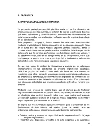 50
7. PROPUESTA
7.1 PROPUESTA PEDAGÓGICA DIDÁCTICA
La propuesta pedagógica permitirá planificar cada uno de los elementos de
enseñanza para que los alumnos, se enteren de cual es la estrategia didáctica
por medio del voleibol y como se aplicara, eliminando las improvisaciones, de
esta forma se realiza una evaluación y reflexión sobre la práctica desarrollada
en los estudiantes.
Esta propuesta pedagógica, busca mejorar las relaciones interpersonales
mediante el voleibol como deporte cooperativo en las clases de educación física
en el curso 503 del colegio Nicolas Esguerra (jornada nocturna), dando a
conocer al estudiante que se puede practicar actividades didácticas por medio
del deporte que le permiten perfeccionar sus habilidades destrezas, valores, y
su desarrollo social ,tanto en su colegio como en su vida personal, en el cual
predispongan al alumno a un buen aprendizaje de los fundamentos y elementos
del voleibol como herramienta para su proceso educativo.
Es así, que luego de realizar la observación y análisis en las relaciones
interpersonales de los estudiantes se propone implementar estrategias
didácticas propias del voleibol como medio de formación para mejorar las
relaciones entre ellos , para esto se aplicaran juegos cooperativos en el proceso
de enseñanza y aprendizaje, que contribuirán en el proceso de formación de las
relaciones y comunicación, fortaleciendo el trabajo en equipo. Esto quiere decir
que plantearan actividades que propicien una relación entre el ser humano y su
entorno.
Mediante este proceso se espera lograr que el alumno pueda Participar
regularmente en actividades educativas físicas, deportivas y recreativas, no solo
en el colegio, sino en todo lo que lo rodea y así logre realizar un trabajo de
Cooperación buscando siempre en el logro de metas, respetando las normas y
reglas deportivas que se asumen en el voleibol.
Se espera que los alumnos(as) ejecuten actividades para la adquisición de los
fundamentos técnicos básicos del voleibol (pase de dedos, recepción
antebrazos, salto, saque, posicionamiento, calentamiento, estiramiento).
• Conocer, aplicar y respetar las reglas básicas del juego en situación de juego
simple o reglamentado.
• Presenten una disposición favorable a la auto exigencia y la superación
 