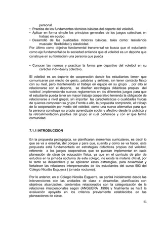 51
personal.
• Practica de los fundamentos técnicos básicos del deporte del voleibol.
• Aplicar en forma simple los principios generales de los juegos colectivos en
trabajo en equipo.
• Desarrollo de las cualidades motoras básicas, tales como: resistencia
muscular, flexibilidad y elasticidad.
Por último como objetivo fundamental transversal se busca que el estudiante
como eje fundamental de la sociedad entienda que el voleibol es un deporte que
construye en su formación una persona que pueda
• Conocer las normas y practicar la forma pre deportivo del voleibol en su
carácter individual y colectivo.
El voleibol es un deporte de cooperación donde los estudiantes tienen que
comunicarse por medio de gesto, palabras y señales, sin tener contacto físico
con su rival, pero manteniendo el trabajo en equipo en su grupo , por ello al
relacionarse con el deporte, se diseñan estrategias didácticas propias del
voleibol ,implementando nuevos reglamentos en los diferentes juegos para que
el estudiante pueda tener un mayor trabajo cooperativo teniendo la obligación de
relacionarse a nivel grupal, sin importar las características o cualidades físicas
de quienes componen su grupo.Frente a ello, la propuesta comprende, el trabajo
de la cooperación por medio del voleibol, como una nueva alternativa para que
la persona construya su propio aprendizaje social y afectivo desde la práctica y
la retroalimentación positiva del grupo al cual pertenece y con el que forma
comunidad.
7.1.1 INTRODUCCION
En la propuesta pedagógica, se planificaran elementos curriculares, es decir lo
que se va a enseñar, del porque y para que, cuando y como se va hacer, esta
propuesta está fundamentada en estrategias didácticas propias del voleibol,
referente a los juegos cooperativos que se puedan implementar en cada
planeación de clase de educación física, ya que en el currículo de plan de
estudios en la jornada nocturna de este colegio, no existe la materia oficial, por
lo tanto se desarrollara y se aplicaran estas estrategias, para desarrollar y
fortalecer las relaciones interpersonales de los estudiantes del curso 503 del
Colegio Nicolás Esguerra ( jornada nocturna).
Por lo anterior, en el Colegio Nicolás Esguerra, se partirá inicialmente desde las
intervenciones con las unidades de clase a desarrollar, planificadas con
objetivos alcanzables, contenidos relacionados con la categorización de la
relaciones interpersonales según (ANGUERA ,1999) y finalmente se hará la
evaluación apoyado en los criterios previamente establecidos en las
planeaciones de clase.
 