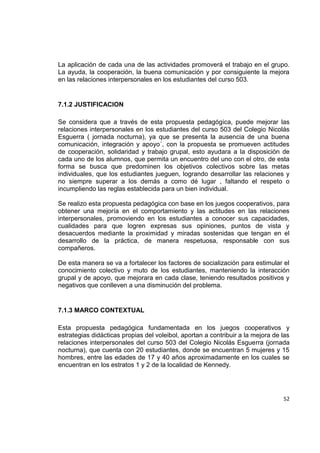 52
La aplicación de cada una de las actividades promoverá el trabajo en el grupo.
La ayuda, la cooperación, la buena comunicación y por consiguiente la mejora
en las relaciones interpersonales en los estudiantes del curso 503.
7.1.2 JUSTIFICACION
Se considera que a través de esta propuesta pedagógica, puede mejorar las
relaciones interpersonales en los estudiantes del curso 503 del Colegio Nicolás
Esguerra ( jornada nocturna), ya que se presenta la ausencia de una buena
comunicación, integración y apoyo´, con la propuesta se promueven actitudes
de cooperación, solidaridad y trabajo grupal, esto ayudara a la disposición de
cada uno de los alumnos, que permita un encuentro del uno con el otro, de esta
forma se busca que predominen los objetivos colectivos sobre las metas
individuales, que los estudiantes jueguen, logrando desarrollar las relaciones y
no siempre superar a los demás a como dé lugar , faltando el respeto o
incumpliendo las reglas establecida para un bien individual.
Se realizo esta propuesta pedagógica con base en los juegos cooperativos, para
obtener una mejoría en el comportamiento y las actitudes en las relaciones
interpersonales, promoviendo en los estudiantes a conocer sus capacidades,
cualidades para que logren expresas sus opiniones, puntos de vista y
desacuerdos mediante la proximidad y miradas sostenidas que tengan en el
desarrollo de la práctica, de manera respetuosa, responsable con sus
compañeros.
De esta manera se va a fortalecer los factores de socialización para estimular el
conocimiento colectivo y muto de los estudiantes, manteniendo la interacción
grupal y de apoyo, que mejorara en cada clase, teniendo resultados positivos y
negativos que conlleven a una disminución del problema.
7.1.3 MARCO CONTEXTUAL
Esta propuesta pedagógica fundamentada en los juegos cooperativos y
estrategias didácticas propias del voleibol, aportan a contribuir a la mejora de las
relaciones interpersonales del curso 503 del Colegio Nicolás Esguerra (jornada
nocturna), que cuenta con 20 estudiantes, donde se encuentran 5 mujeres y 15
hombres, entre las edades de 17 y 40 años aproximadamente en los cuales se
encuentran en los estratos 1 y 2 de la localidad de Kennedy.
 