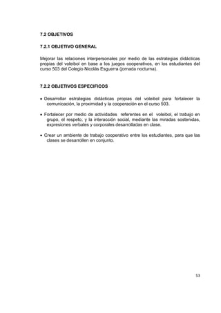 53
7.2 OBJETIVOS
7.2.1 OBJETIVO GENERAL
Mejorar las relaciones interpersonales por medio de las estrategias didácticas
propias del voleibol en base a los juegos cooperativos, en los estudiantes del
curso 503 del Colegio Nicolás Esguerra (jornada nocturna).
7.2.2 OBJETIVOS ESPECIFICOS
Desarrollar estrategias didácticas propias del voleibol para fortalecer la
comunicación, la proximidad y la cooperación en el curso 503.
Fortalecer por medio de actividades referentes en el voleibol, el trabajo en
grupo, el respeto, y la interacción social, mediante las miradas sostenidas,
expresiones verbales y corporales desarrolladas en clase.
Crear un ambiente de trabajo cooperativo entre los estudiantes, para que las
clases se desarrollen en conjunto.
 