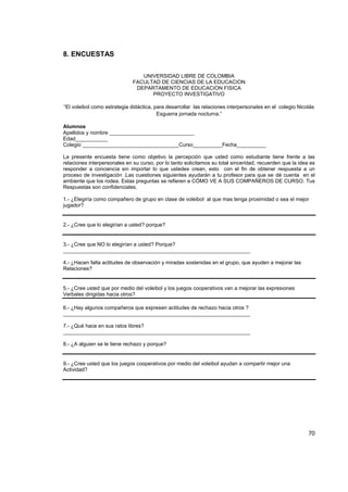 70
8. ENCUESTAS
UNIVERSIDAD LIBRE DE COLOMBIA
FACULTAD DE CIENCIAS DE LA EDUCACION
DEPARTAMENTO DE EDUCACION FISICA
PROYECTO INVESTIGATIVO
“El voleibol como estrategia didáctica, para desarrollar las relaciones interpersonales en el colegio Nicolás
Esguerra jornada nocturna.”
Alumnos
Apellidos y nombre _____________________________
Edad___________
Colegio _________________________________Curso__________Fecha__________
La presente encuesta tiene como objetivo la percepción que usted como estudiante tiene frente a las
relaciones interpersonales en su curso, por lo tanto solicitamos su total sinceridad, recuerden que la idea es
responder a conciencia sin importar lo que ustedes crean, esto con el fin de obtener respuesta a un
proceso de investigación .Las cuestiones siguientes ayudarán a tu profesor para que se dé cuenta en el
ambiente que los rodea. Estas preguntas se refieren a CÓMO VE A SUS COMPAÑEROS DE CURSO. Tus
Respuestas son confidenciales.
1.- ¿Elegiría como compañero de grupo en clase de voleibol al que mas tenga proximidad o sea el mejor
jugador?
2.- ¿Cree que lo elegirían a usted? porque?
3.- ¿Cree que NO lo elegirían a usted? Porque?
________________________________________________________________
4.- ¿Hacen falta actitudes de observación y miradas sostenidas en el grupo, que ayuden a mejorar las
Relaciones?
5.- ¿Cree usted que por medio del voleibol y los juegos cooperativos van a mejorar las expresiones
Verbales dirigidas hacia otros?
6.- ¿Hay algunos compañeros que expresen actitudes de rechazo hacia otros ?
________________________________________________________________
7.- ¿Qué hace en sus ratos libres?
________________________________________________________________
8.- ¿A alguien se le tiene rechazo y porque?
9.- ¿Cree usted que los juegos cooperativos por medio del voleibol ayudan a compartir mejor una
Actividad?
 