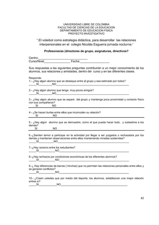 82
UNIVERSIDAD LIBRE DE COLOMBIA
FACULTAD DE CIENCIAS DE LA EDUCACION
DEPARTAMENTO DE EDUCACION FISICA
PROYECTO INVESTIGATIVO
“.El voleibol como estrategia didáctica, para desarrollar las relaciones
interpersonales en el colegio Nicolás Esguerra jornada nocturna.”
Profesores/as (directores de grupo, asignaturas, directivos?
Centro:______________________________
Curso/Nivel________________ Fecha:__________________
Sus respuestas a las siguientes preguntas contribuirán a un mejor conocimiento de los
alumnos, sus relaciones y amistades, dentro del curso y en las diferentes clases.
Responde:
1.- ¿Hay algún alumno que se destaque entre el grupo y sea estimado por todos?
_____SI_________NO_________________________________________________
2.- ¿Hay algún alumno que tenga muy pocos amigos?
_____SI_________NO_________________________________________________
3.- ¿Hay algún alumno que se separe del grupo y mantenga poca proximidad y contacto físico
con sus compañeros?
SI NO
4.- ¿Se hacen burlas entre ellos que incomoden su relación?
SI NO
5.- ¿Hay algún alumno que se demuestre, como el que pueda hacer todo, y subestime a los
demás?
SI NO
6.-¿Sienten temor a participar en la actividad por llegar a ser juzgados o rechazados por los
demás y mantienen observaciones entre ellos manteniendo miradas sostenidas?
_____SI__________NO________________________________________________
7.-¿Hay racismo entre los estudiantes?
_____SI___________NO_______________________________________________
8.-¿Hay rechazos por condiciones económicas de los diferentes alumnos?
_____SI___________NO_______________________________________________
9.-¿ Hay diferencias de barras ( hinchas) que no permitan las relaciones personales entre ellos y
se generen conflictos?
_____SI___________NO_______________________________________________
10.- ¿Creen ustedes que por medio del deporte, los alumnos, establezcan una mejor relación
entres si?
_____SI____________NO_____________________________________________
 