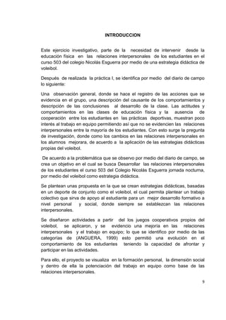 9
INTRODUCCION
Este ejercicio investigativo, parte de la necesidad de intervenir desde la
educación física en las relaciones interpersonales de los estudiantes en el
curso 503 del colegio Nicolás Esguerra por medio de una estrategia didáctica de
voleibol.
Después de realizada la práctica I, se identifica por medio del diario de campo
lo siguiente:
Una observación general, donde se hace el registro de las acciones que se
evidencia en el grupo, una descripción del causante de los comportamientos y
descripción de las conclusiones al desarrollo de la clase. Las actitudes y
comportamientos en las clases de educación física y la ausencia de
cooperación entre los estudiantes en las prácticas deportivas, muestran poco
interés al trabajo en equipo permitiendo así que no se evidencien las relaciones
interpersonales entre la mayoría de los estudiantes. Con esto surge la pregunta
de investigación, donde como los cambios en las relaciones interpersonales en
los alumnos mejorara, de acuerdo a la aplicación de las estrategias didácticas
propias del voleibol.
De acuerdo a la problemática que se observo por medio del diario de campo, se
crea un objetivo en el cual se busca Desarrollar las relaciones interpersonales
de los estudiantes el curso 503 del Colegio Nicolás Esguerra jornada nocturna,
por medio del voleibol como estrategia didáctica.
Se plantean unas propuesta en la que se crean estrategias didácticas, basadas
en un deporte de conjunto como el voleibol, el cual permita plantear un trabajo
colectivo que sirva de apoyo al estudiante para un mejor desarrollo formativo a
nivel personal y social, donde siempre se establezcan las relaciones
interpersonales.
Se diseñaron actividades a partir del los juegos cooperativos propios del
voleibol, se aplicaron, y se evidencio una mejoría en las relaciones
interpersonales y el trabajo en equipo; lo que se identifico por medio de las
categorías de (ANGUERA, 1999) esto permitió una evolución en el
comportamiento de los estudiantes teniendo la capacidad de afrontar y
participar en las actividades.
Para ello, el proyecto se visualiza en la formación personal, la dimensión social
y dentro de ella la potenciación del trabajo en equipo como base de las
relaciones interpersonales.
 
