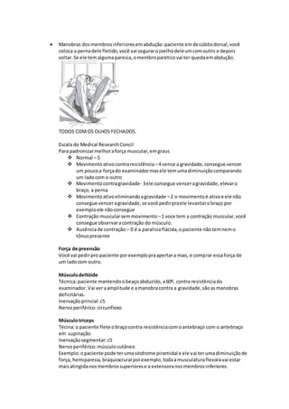  Manobras dosmembrosinferioresemabdução:paciente emdecúbitodorsal,você
coloca a pernadele fletido,você vai segurarojoelhodeleumcomoutro e depois
soltar.Se ele temalgumaparesia,omembropareticovai ter quedaemabdução.
TODOS COMOS OLHOS FECHADOS.
Escala do Medical ResearchConcil
Para padronizarmelhoraforça muscular,emgraus
 Normal – 5
 Movimentoativocontraresistência –4 vence a gravidade,consegue vencer
um poucoa forçado examinadormasele temumadiminuiçãocomparando
um ladocom o outro
 Movimentocontragravidade- 3ele consegue venceragravidade,elevaro
braço, a perna
 Movimentoativoeliminandoagravidade –2 o movimentoé ativoe ele não
consegue venceragravidade,se você pedirpraele levantarobraço por
exemploele nãoconsegue
 Contração muscularsemmovimento –1 voce tem a contração muscular,você
consegue observaracontração do músculo.
 Ausênciade contração – 0 é a paralisiaflácida,opaciente nãotemnemo
tônuspresente
Força de preensão
Você vai pedirpro paciente porexemplopraapertara mao, e comprar essaforça de
um ladocom outro.
Músculodeltóide
Técnica:paciente mantendoobeaçoabduzido,a60º, contra resistênciado
examinador.Vai veraamplitude e amanobracontra a gravidade,sãoasmanobras
deficitárias.
Inervaçãoprincial:c5
Nervoperiférico:circunflexo
Músculotríceps
Técina:o paciente flete obraçocontra resistênciacomoantebraço com o antebraço
em supinação
Inervaçãosegmentar:c5
Nervoperiférico:músculocutâneo
Exemplo:opaciente pode terumasíndrome piramidal e ele vai terumadiminuiçãode
força, hemiparesia,braquiocrural porexemplo,todaamusculaturaflexoravai estar
maisatingidanosmembrossuperiorese a extensoranosmembrosinferiores.
 