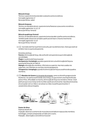 Músculotríceps
Técnica:o paciente tentaestenderocotovelocontraresistência
Inervaçãosegmentar:c7
Nervoperiférico:radial
Músculoileopsoas
Técnica:em decúbitodorsal,opaciente tentaflexionaracoxacontra resistência
Inervaçãosegmentar:L1,L2, L3
Nervoperiférico:femoral
Músculoquadríceps femoral
Técnica:um decúbitodorsal,opaciente tentaestenderojoelhocontraresistência.
Tambémpode colocarele sentadoe pedirpraele fazero mesmomovimento
Inervaçãosegmentar:L3,L4
Nervoperiférico:femoral
Issotudovocê fazna primeiraconsulta,porissodemoramais.Claroque você vai
se determaisna queixadopaciente.
Distúrbiosdaforça
Paresia: diminuiçãode força,nãoconfundircomparestesiaque é alteraçãode
sensibilidade
Plegia:é ausênciade forçamuscular
Hemiparesiae hemiplegia:quandoopaciente temumadiminuiçãode forçaou
ausençada força de um ladosó
Diplegia:alteraçãodosmembros,inferioresousuperior,masmaisusadasnos
superioes,nosinferioresse usamaisotermoparaparesia.
Tetraparesia e tetraplegia:quandohá diminuiçãode forçaouausênciadosquadros
membros.
Manobra de Gowres:é olevantardomiopata,comona distrofiaprogressivade
Duchenne.Se você ta examinandoumacriança,viuque elatemuma hipertrofiadas
panturrilhas,dificuldade namarcha,diminuiçãode forçanosmembrosinferior.Você
pedirpra que essacriança sente nochão e pedirpra elalevantar.Quandoelalevantar,
elavai ajudar com as mãose vai colocar as mãos nojoelhoparalevantar.É
característico dessamiopatia.
Exame do tônus
Exploraratravésda:
Inspeção:observarocontornoda musculaturaestriadaemrepousodosmembros
homólogos,sempre comparandoumladocomo outro.
Palpação: observaçãoa consistênciamuscular
 