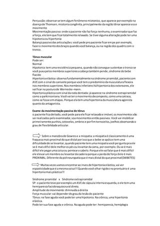 Percussão:observarse temalgumfenômenomiotonico, que aparece porexemplona
doençade Thomsen,miotoniacongênita,principalmente daregiãotênaraparece esse
movimento
Movimentaçãopassiva:onde opaciente nãofazforça nenhuma,oexaminadorque faz
a força, ele temque ficartotalmente relaxado.Se tiveralgumaalteraçãopode teruma
hipotoniaouhipertonia
Balançopassivodasarticulações:você pede propaciente ficarempe por exemplo,
fazero movimentodosbraçosquandovocê balança,ou na regiãodosquadriscom o
tronco.
Tônus muscular
Pode ser:
Normal
Hipotonia:temumaresistênciapequena,quandonãoconsegue sustentae otroncose
você puxapelosmembrossuperioresacabeçatambémpende,síndrome dobebe
flacido
Hipertoniaelástica:observafundamentalmentenasíndrome piramidal,pacientecom
AVEcom o sinal do canivete porque você temopredomíniodamusculaturaflexora
nos membrossuperiores.Nosmembrosinferioresháhipertoniadosextensores,ele
vai ficar na posturade Wernecke-mann.
Hipertoniaplásticacomsinal daroda dentada: jáaparece na síndrome extrapiramidal
como a parkinsoniana.Você vai teromovimentodecomposto,comoumacatraca,
como se fosse emetapas. Porque elatemumahipertoniadamusculaturaagonista
quantoda antagonista.
Exame da movimentação passiva do tônus
o paciente ficadeitado,você pede paraele ficarrelaxadoe imóvel,osmovimentosvão
serrealizadospeloexaminador,soamovimentosentãopassivos.Você vai imobilizar
primeiramente punhos,cotovelos,ombrose porfimtornozelos,joelhosobservandoo
grau de flexibilidadearticular.
Sobre a manobrade Gowrese a miopatia:a miopatiaé classicamente é uma
fraquezamaisproximal doque distal porissoque o bebe se apóiae temuma
dificuldadede se levantar,quandopaciente temumamiopatiavocê perguntapraele
se é maisdificl dele melhorospésoulevantardacama, por exemplo.Ouse é mais
difícil ele pegarumacoisaou pentearocabelo.Porque ele vai falarque é maisdifícil
ele elevarummembrooulevantardacadeiraporque a perdade força dele é mais
PROXIMAL.Diferente dapolineuropatiaque é maisdistal doque proximal(DIABETES)
Muitasvezesvamosencontrarao invesde hipertoniaelástica,vai ver
espasticidadeque é amesmacoisa!!!Quandovocê olhar rigideznoprontuárioé uma
hipertoniamaisplástica!!!
Síndrome piramidal x Síndrome extrapiramidal
SP: o paciente teve porexemploumAVEde cápsulainternaesquerda,e ele temuma
hemiparesiafaciobraquiocrural direta.
Amplitude domovimento:diminuídaadireita
Força muscular:vai dependerdograuda lesãodo paciente
Tônus:na fase aguda você pode ter umahipotonia.Nacrônica,uma hipertonia
elástica.
Pode tersua fase aguda e crônica. Naaguda pode ter: hemiparesia,hemiplegia
 