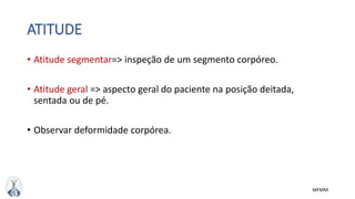 MFMM
ATITUDE
• Atitude segmentar=> inspeção de um segmento corpóreo.
• Atitude geral => aspecto geral do paciente na posição deitada,
sentada ou de pé.
• Observar deformidade corpórea.
 
