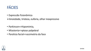 MFMM
FÁCIES
• Expressão fisionômica
Ansiedade, tristeza, euforia, olhar inexpressivo
• Parkinson=>hipomimia,
• Miastenia=>ptose palpebral
• Paralisia facial=>assimetria da face
 