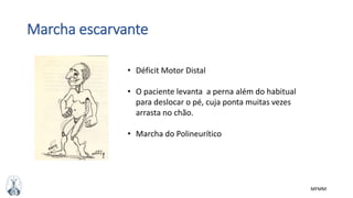 MFMM
Marcha escarvante
• Déficit Motor Distal
• O paciente levanta a perna além do habitual
para deslocar o pé, cuja ponta muitas vezes
arrasta no chão.
• Marcha do Polineurítico
 