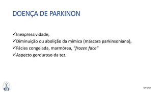MFMM
DOENÇA DE PARKINON
Inexpressividade,
Diminuição ou abolição da mímica (máscara parkinsoniana),
Fácies congelada, marmórea, “frozen face”
Aspecto gorduroso da tez.
 