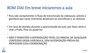 MFMM
BOM DIA! Em breve iniciaremos a aula
• Para não comprometer o fluxo de transmissão da videoaula, solicito a
gentileza que neste momento desativem os microfones e as câmeras
• Em caso de dúvidas durante a apresentação da aula, por favor ative o
chat a Profa. Pina irá ajudá-los
• NÃO É PERMITIDO A REPRODUÇÃO TOTAL OU PARCIAL DE QUALQUER
CONTEÚDO DESSA VIDEOAULA, SEM AUTORIZAÇÃO PRÉVIA DO
PROFESSOR E/OU COORDENAÇÃO
 