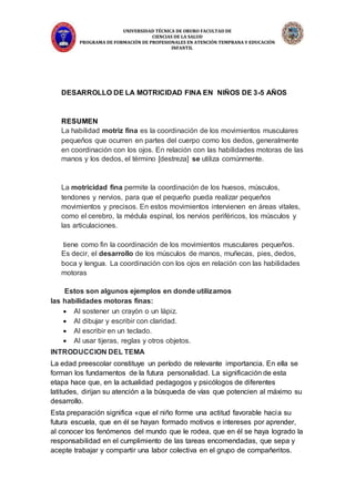 UNIVERSIDAD TÉCNICA DE ORURO FACULTAD DE
CIENCIAS DE LA SALUD
PROGRAMA DE FORMACIÓN DE PROFESIONALES EN ATENCIÓN TEMPRANA Y EDUCACIÓN
INFANTIL
DESARROLLO DE LA MOTRICIDAD FINA EN NIÑOS DE 3-5 AÑOS
RESUMEN
La habilidad motriz fina es la coordinación de los movimientos musculares
pequeños que ocurren en partes del cuerpo como los dedos, generalmente
en coordinación con los ojos. En relación con las habilidades motoras de las
manos y los dedos, el término [destreza] se utiliza comúnmente.
La motricidad fina permite la coordinación de los huesos, músculos,
tendones y nervios, para que el pequeño pueda realizar pequeños
movimientos y precisos. En estos movimientos intervienen en áreas vitales,
como el cerebro, la médula espinal, los nervios periféricos, los músculos y
las articulaciones.
tiene como fin la coordinación de los movimientos musculares pequeños.
Es decir, el desarrollo de los músculos de manos, muñecas, pies, dedos,
boca y lengua. La coordinación con los ojos en relación con las habilidades
motoras
Estos son algunos ejemplos en donde utilizamos
las habilidades motoras finas:
 Al sostener un crayón o un lápiz.
 Al dibujar y escribir con claridad.
 Al escribir en un teclado.
 Al usar tijeras, reglas y otros objetos.
INTRODUCCION DEL TEMA
La edad preescolar constituye un período de relevante importancia. En ella se
forman los fundamentos de la futura personalidad. La significación de esta
etapa hace que, en la actualidad pedagogos y psicólogos de diferentes
latitudes, dirijan su atención a la búsqueda de vías que potencien al máximo su
desarrollo.
Esta preparación significa «que el niño forme una actitud favorable hacia su
futura escuela, que en él se hayan formado motivos e intereses por aprender,
al conocer los fenómenos del mundo que le rodea, que en él se haya logrado la
responsabilidad en el cumplimiento de las tareas encomendadas, que sepa y
acepte trabajar y compartir una labor colectiva en el grupo de compañeritos.
 