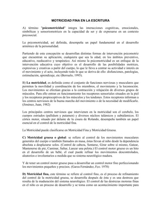 MOTRICIDAD FINA EN LA ESCRITURA

A) término "psicomotricidad" integra las interacciones cognitivas, emocionales,
simbólicas y sensoriomotrices en la capacidad de ser y de expresarse en un contexto
psicosocial.

La psicomotricidad, así definida, desempeña un papel fundamental en el desarrollo
armónico de la personalidad.

Partiendo de esta concepción se desarrollan distintas formas de intervención psicomotriz
que encuentran su aplicación, cualquiera que sea la edad, en los ámbitos preventivo,
educativo, reeducativo y terapéutico. Así mismo la psicomotricidad es un enfoque de la
intervención educativa cuyo objetivo es el desarrollo de las posibilidades motrices,
expresivas y creativas a partir del cuerpo, lo que le lleva a centrar su actividad e interés en
el movimiento y el acto, incluyendo todo lo que se deriva de ello: disfunciones, patologías,
estimulación, aprendizaje, etc (Berruelo, 1995).

B) La motricidad, es definida como el conjunto de funciones nerviosas y musculares que
permiten la movilidad y coordinación de los miembros, el movimiento y la locomoción.
Los movimientos se efectúan gracias a la contracción y relajación de diversos grupos de
músculos. Para ello entran en funcionamiento los receptores sensoriales situados en la piel
y los receptores propioceptivos de los músculos y los tendones. Estos receptores informan a
los centros nerviosos de la buena marcha del movimiento o de la necesidad de modificarlo.
(Jiménez, Juan, 1982)

Los principales centros nerviosos que intervienen en la motricidad son el cerebelo, los
cuerpos estriados (pallidum y putamen) y diversos núcleos talámicos y subtalámicos. El
córtex motor, situado por delante de la cisura de Rolando, desempeña también un papel
esencial en el control de la motricidad fina.

La Motricidad puede clasificarse en Motricidad Fina y Motricidad Gruesa.

C) Motricidad gruesa o global: se refiere al control de los movimientos musculares
generales del cuerpo o también llamados en masa, éstas llevan al niño desde la dependencia
absoluta a desplazarse solos. (Control de cabeza, Sentarse, Girar sobre sí mismo, Gatear,
Mantenerse de pie, Caminar, Saltar, Lanzar una pelota.) El control motor grueso es un hito
en el desarrollo de un bebé, el cual puede refinar los movimientos descontrolados,
aleatorios e involuntarios a medida que su sistema neurológico madura.

Y de tener un control motor grueso pasa a desarrollar un control motor fino perfeccionando
los movimientos pequeños y precisos. (Garza Fernández, Fco. 1978)

D) Motricidad fina, este término se refiere al control fino, es el proceso de refinamiento
del control de la motricidad gruesa, se desarrolla después de ésta y es una destreza que
resulta de la maduración del sistema neurológico. El control de las destrezas motoras finas
en el niño es un proceso de desarrollo y se toma como un acontecimiento importante para
 