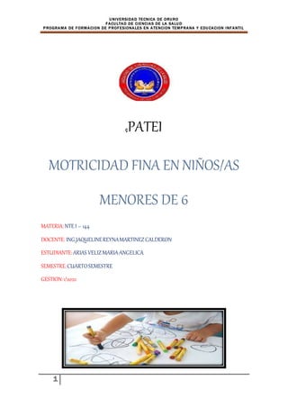 UNIVERSIDAD TECNICA DE ORURO
FACULTAD DE CIENCIAS DE LA SALUD
PROGRAMA DE FORMACION DE PROFESIONALES EN ATENCION TEMPRANA Y EDUCACION INFANTIL
1
çPATEI
MOTRICIDAD FINA EN NIÑOS/AS
MENORES DE 6
MATERIA:NTE I – 144
DOCENTE: ING.JAQUELINEREYNAMARTINEZCALDERON
ESTUDIANTE:ARIAS VELIZMARIAANGELICA
SEMESTRE:CUARTOSEMESTRE
GESTION:1/2022
 
