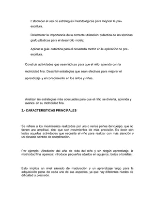 Establecer el uso de estrategias metodológicas para mejorar la pre-
escritura.
Determinar la importancia de la correcta utilización didáctica de las técnicas
grafo plásticas para el desarrollo motriz.
Aplicar la guía didáctica para el desarrollo motriz en la aplicación de pre-
escritura.
Construir actividades que sean lúdicas para que el niño aprenda con la
motricidad fina. Describir estrategias que sean efectivas para mejorar el
aprendizaje y el conocimiento en los niños y niñas.
Analizar las estrategias más adecuadas para que el niño se divierta, aprenda y
avance en su motricidad fina.
3.- CARACTERISTICAS PRINCIPALES
Se refiere a los movimientos realizados por una o varias partes del cuerpo, que no
tienen una amplitud, sino que son movimientos de más precisión. Es decir son
todas aquellas actividades que necesita el niño para realizar con más atención y
un elevado sentido de coordinación.
Por ejemplo: Alrededor del año de vida del niño y sin ningún aprendizaje, la
motricidad fina aparece: introduce pequeños objetos en agujeros, botes o botellas.
Esto implica un nivel elevado de maduración y un aprendizaje largo para la
adquisición plena de cada uno de sus aspectos, ya que hay diferentes niveles de
dificultad y precisión.
 