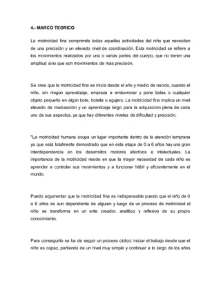 4.- MARCO TEORICO
La motricidad fina comprende todas aquellas actividades del niño que necesitan
de una precisión y un elevado nivel de coordinación. Esta motricidad se refiere a
los movimientos realizados por una o varias partes del cuerpo, que no tienen una
amplitud sino que son movimientos de más precisión.
Se cree que la motricidad fina se inicia desde el año y medio de nacido, cuando el
niño, sin ningún aprendizaje, empieza a emborronar y pone bolas o cualquier
objeto pequeño en algún bote, botella o agujero. La motricidad fina implica un nivel
elevado de maduración y un aprendizaje largo para la adquisición plena de cada
uno de sus aspectos, ya que hay diferentes niveles de dificultad y precisión.
"La motricidad humana ocupa un lugar importante dentro de la atención temprana
ya que está totalmente demostrado que en esta etapa de 0 a 6 años hay una gran
interdependencia en los desarrollos motores afectivos e intelectuales. La
importancia de la motricidad reside en que la mayor necesidad de cada niño es
aprender a controlar sus movimientos y a funcionar hábil y eficientemente en el
mundo.
Puedo argumentar que la motricidad fina es indispensable puesto que el niño de 0
a 6 años es aun dependiente de alguien y luego de un proceso de motricidad el
niño se transforma en un ente creador, analítico y reflexivo de su propio
conocimiento.
Para conseguirlo se ha de seguir un proceso cíclico: iniciar el trabajo desde que el
niño es capaz, partiendo de un nivel muy simple y continuar a lo largo de los años
 