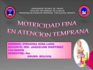 UNIVERSIDAD TECNICA DE ORURO
FACULTAD DE CIENCIAS DE LA SALUD
PROGRAMA DE ATENCION TEMPRANA Y EDUCACION INFANTIL
NOMBRE: IPROSINIA NINA LUNA
DOCENTE: ING. JAQUELINE MARTINEZ
CALDERON
SEMESTRE: 4to
ORURO- BOLIVIA
 