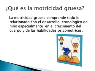   La motricidad gruesa comprende todo lo relacionado con el desarrollo  cronológico del niño especialmente  en el crecimiento del cuerpo y de las habilidades psicomotrices.¿Qué es la motricidad gruesa?
