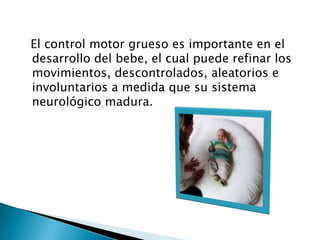   El control motor grueso es importante en el desarrollo del bebe, el cual puede refinar los movimientos, descontrolados, aleatorios e involuntarios a medida que su sistema neurológico madura.