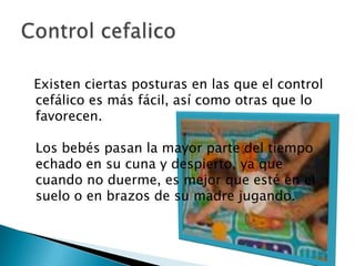    Existen ciertas posturas en las que el control cefálico es más fácil, así como otras que lo favorecen. Los bebés pasan la mayor parte del tiempo echado en su cuna y despierto, ya que cuando no duerme, es mejor que esté en el suelo o en brazos de su madre jugando.Control cefalico