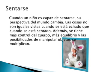   Cuando un niño es capaz de sentarse, su perspectiva del mundo cambia. Las cosas no son iguales vistas cuando se está echado que cuando se está sentado. Además, se tiene más control del cuerpo, más equilibrio y las posibilidades de manipular objetos se multiplican. Sentarse 