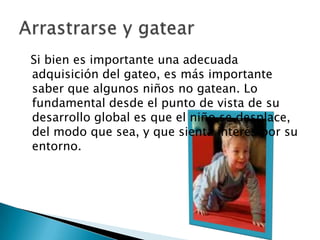   Si bien es importante una adecuada adquisición del gateo, es más importante saber que algunos niños no gatean. Lo fundamental desde el punto de vista de su desarrollo global es que el niño se desplace, del modo que sea, y que sienta interés por su entorno.Arrastrarse y gatear