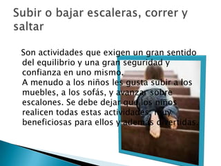   Son actividades que exigen un gran sentido del equilibrio y una gran seguridad y confianza en uno mismo.A menudo a los niños les gusta subir a los muebles, a los sofás, y avanzar sobre escalones. Se debe dejar que los niños realicen todas estas actividades, muy beneficiosas para ellos y además divertidas.Subir o bajar escaleras, correr y saltar