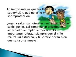   Lo importante es que las lleven a cabo con supervisión, que no es lo mismo que con sobreprotección.Jugar a saltar con otros es una actividad que suele gustar, así como bailar y cualquier actividad que implique moverse. Es importante reforzar siempre que el niño realiza un esfuerzo, y felicitarle por lo bien que salta o se mueve. 