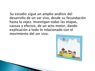    Su estudio sigue un amplio análisis del desarrollo de un ser vivo, desde su fecundación hasta la vejez. Investigan todas las etapas, causas y efectos, de un acto motor, dando explicación a todo lo relacionado con el movimiento del ser vivo. 