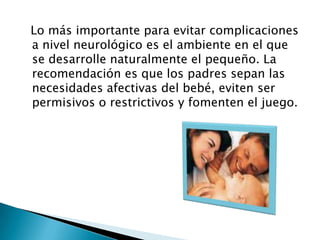   Lo más importante para evitar complicaciones a nivel neurológico es el ambiente en el que se desarrolle naturalmente el pequeño. La recomendación es que los padres sepan las necesidades afectivas del bebé, eviten ser permisivos o restrictivos y fomenten el juego. 